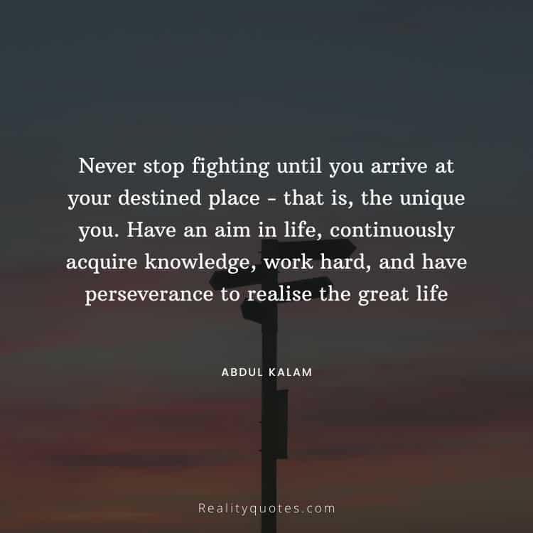 Never stop fighting until you arrive at your destined place - that is, the unique you. Have an aim in life, continuously acquire knowledge, work hard, and have perseverance to realise the great life