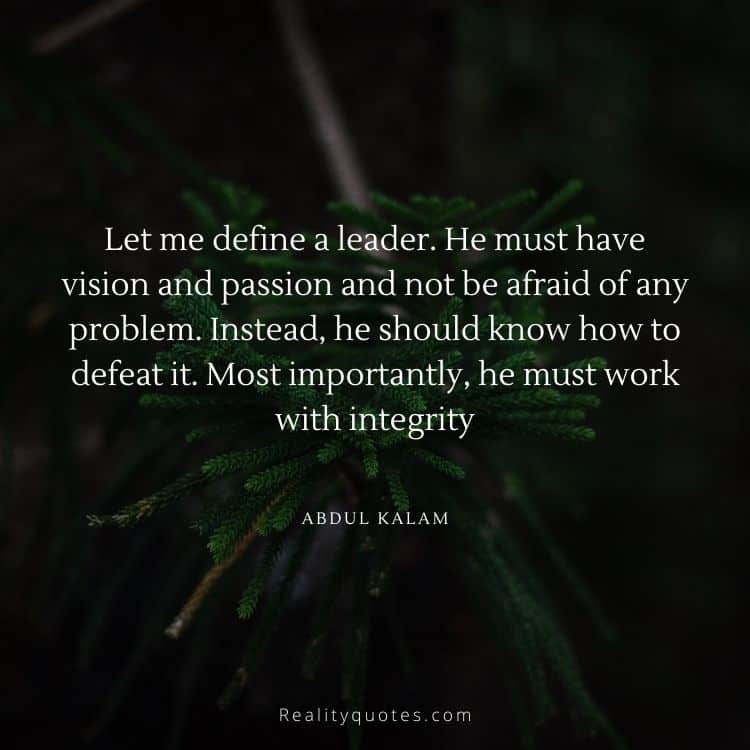 Let me define a leader. He must have vision and passion and not be afraid of any problem. Instead, he should know how to defeat it. Most importantly, he must work with integrity