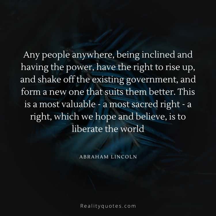 Any people anywhere, being inclined and having the power, have the right to rise up, and shake off the existing government, and form a new one that suits them better. This is a most valuable - a most sacred right - a right, which we hope and believe, is to liberate the world