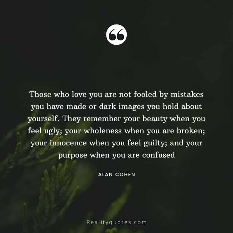 Those who love you are not fooled by mistakes you have made or dark images you hold about yourself. They remember your beauty when you feel ugly; your wholeness when you are broken; your innocence when you feel guilty; and your purpose when you are confused