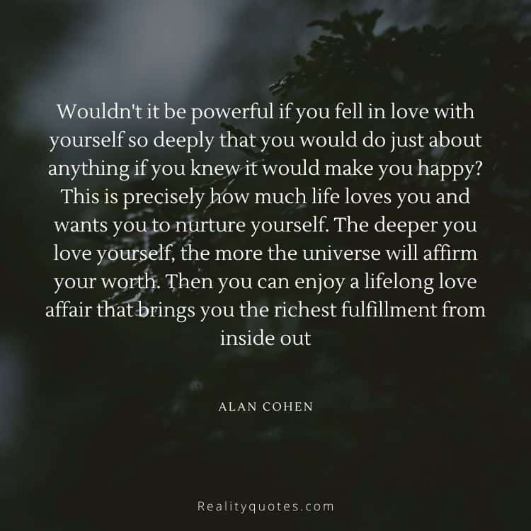 Wouldn't it be powerful if you fell in love with yourself so deeply that you would do just about anything if you knew it would make you happy? This is precisely how much life loves you and wants you to nurture yourself. The deeper you love yourself, the more the universe will affirm your worth. Then you can enjoy a lifelong love affair that brings you the richest fulfillment from inside out