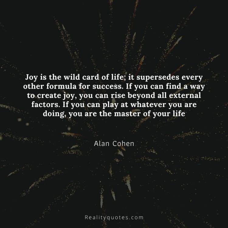 Joy is the wild card of life; it supersedes every other formula for success. If you can find a way to create joy, you can rise beyond all external factors. If you can play at whatever you are doing, you are the master of your life