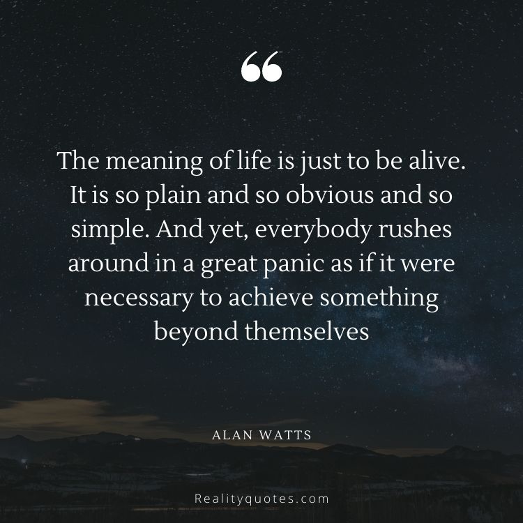 The meaning of life is just to be alive. It is so plain and so obvious and so simple. And yet, everybody rushes around in a great panic as if it were necessary to achieve something beyond themselves