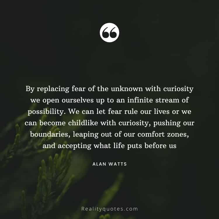 By replacing fear of the unknown with curiosity we open ourselves up to an infinite stream of possibility. We can let fear rule our lives or we can become childlike with curiosity, pushing our boundaries, leaping out of our comfort zones, and accepting what life puts before us