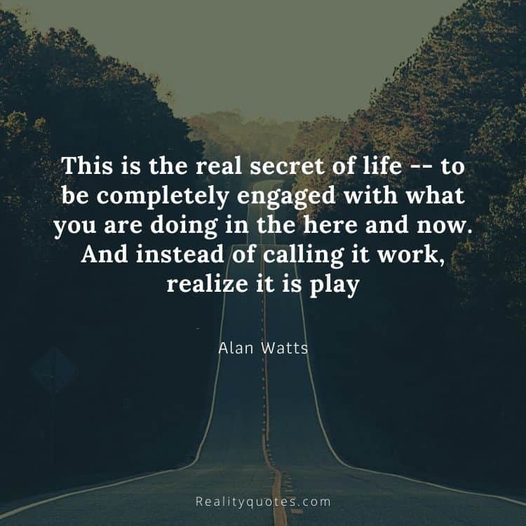 This is the real secret of life -- to be completely engaged with what you are doing in the here and now. And instead of calling it work, realize it is play