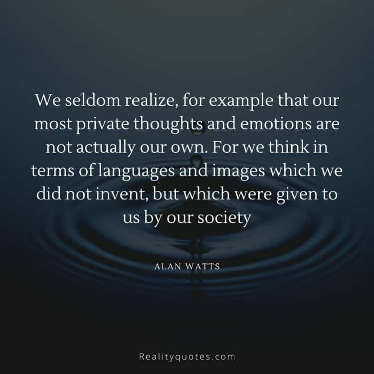 We seldom realize, for example that our most private thoughts and emotions are not actually our own. For we think in terms of languages and images which we did not invent, but which were given to us by our society