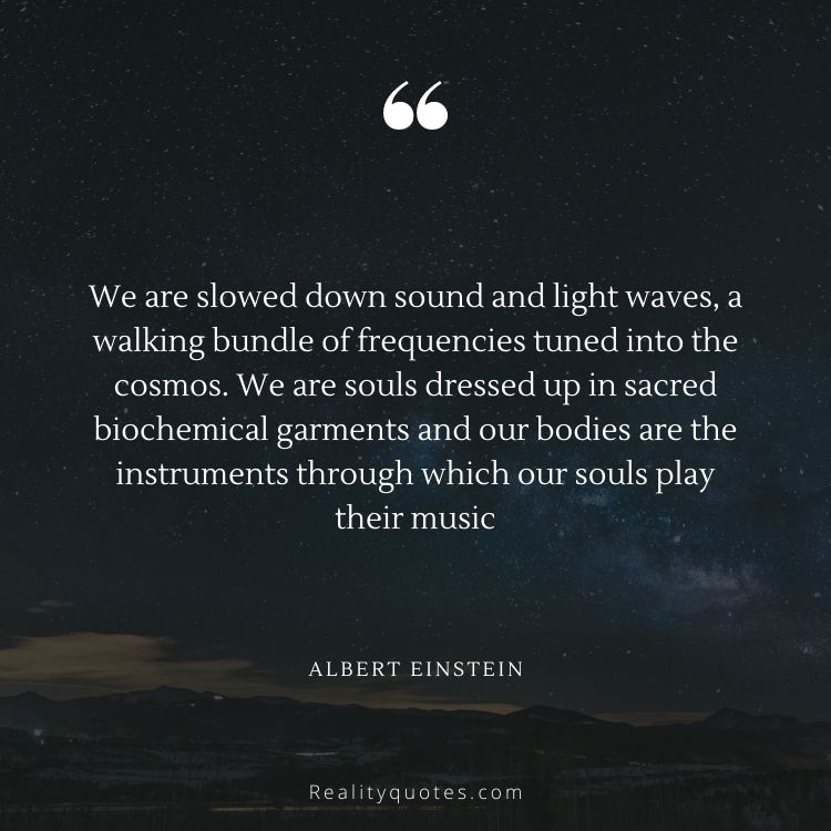We are slowed down sound and light waves, a walking bundle of frequencies tuned into the cosmos. We are souls dressed up in sacred biochemical garments and our bodies are the instruments through which our souls play their music