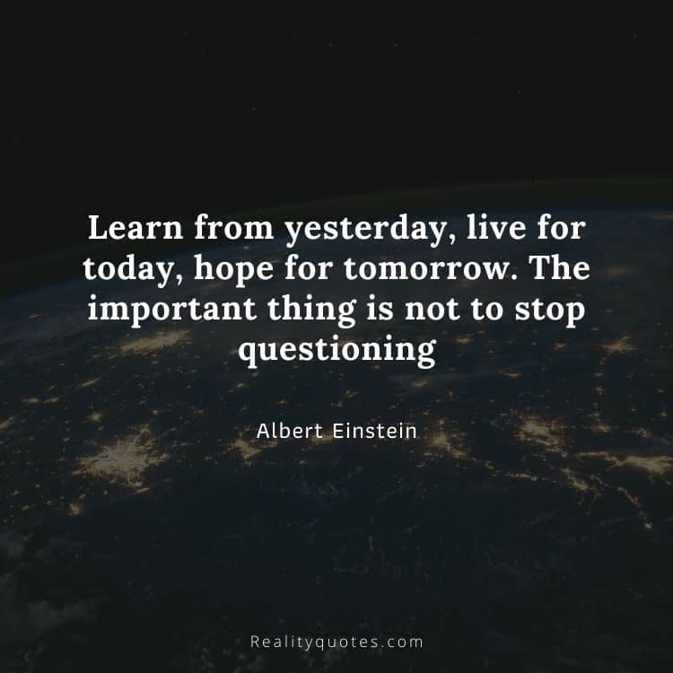 Learn from yesterday, live for today, hope for tomorrow. The important thing is not to stop questioning