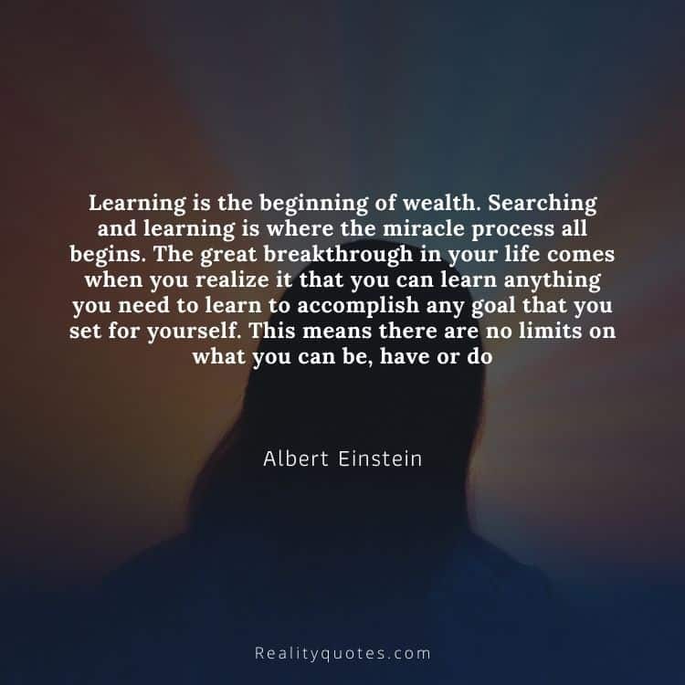 Learning is the beginning of wealth. Searching and learning is where the miracle process all begins. The great breakthrough in your life comes when you realize it that you can learn anything you need to learn to accomplish any goal that you set for yourself. This means there are no limits on what you can be, have or do