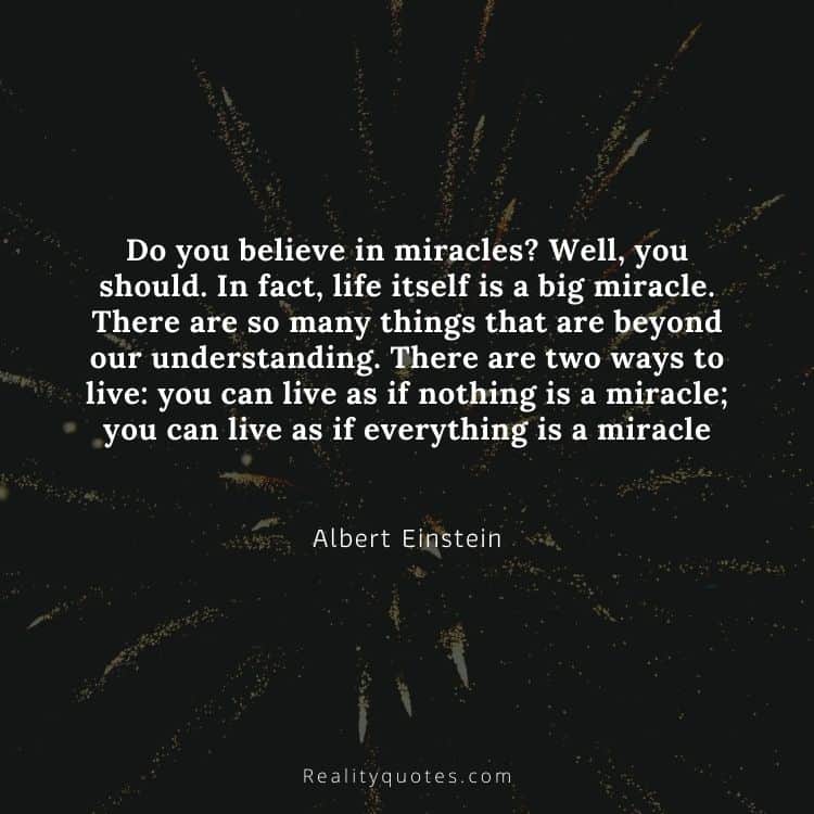 Do you believe in miracles? Well, you should. In fact, life itself is a big miracle. There are so many things that are beyond our understanding. There are two ways to live: you can live as if nothing is a miracle; you can live as if everything is a miracle