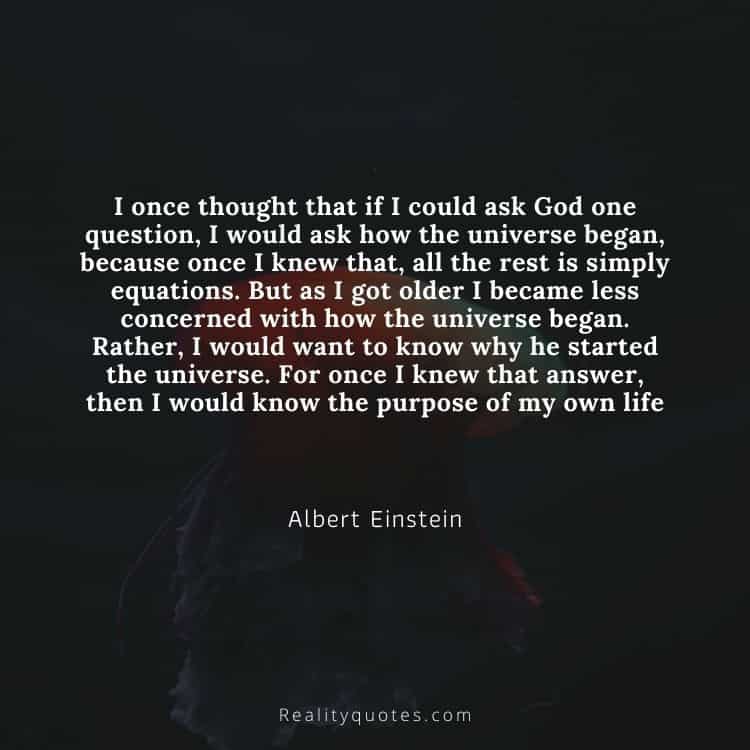 I once thought that if I could ask God one question, I would ask how the universe began, because once I knew that, all the rest is simply equations. But as I got older I became less concerned with how the universe began. Rather, I would want to know why he started the universe. For once I knew that answer, then I would know the purpose of my own life