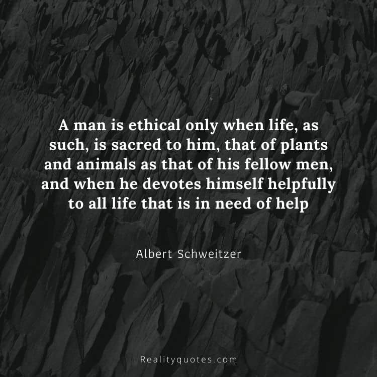 A man is ethical only when life, as such, is sacred to him, that of plants and animals as that of his fellow men, and when he devotes himself helpfully to all life that is in need of help