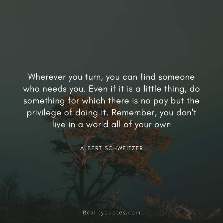 Wherever you turn, you can find someone who needs you. Even if it is a little thing, do something for which there is no pay but the privilege of doing it. Remember, you don't live in a world all of your own