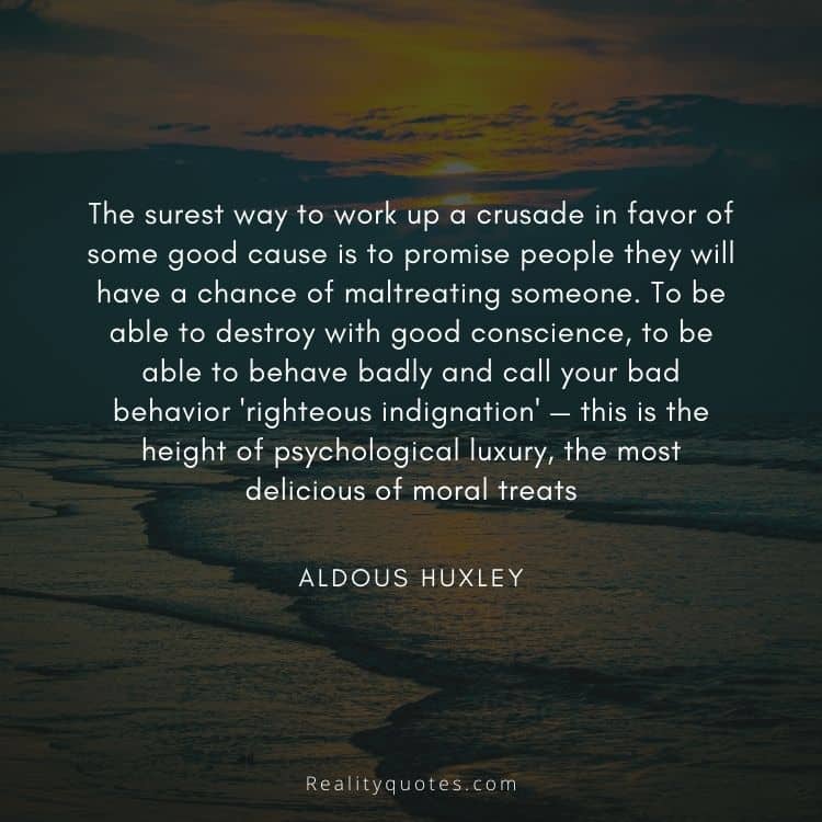 The surest way to work up a crusade in favor of some good cause is to promise people they will have a chance of maltreating someone. To be able to destroy with good conscience, to be able to behave badly and call your bad behavior 'righteous indignation' — this is the height of psychological luxury, the most delicious of moral treats