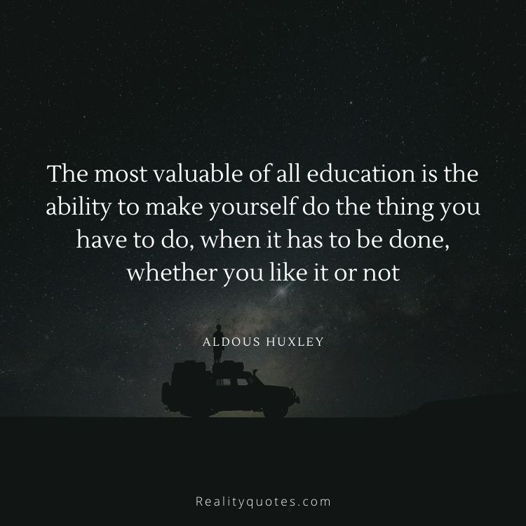 The most valuable of all education is the ability to make yourself do the thing you have to do, when it has to be done, whether you like it or not