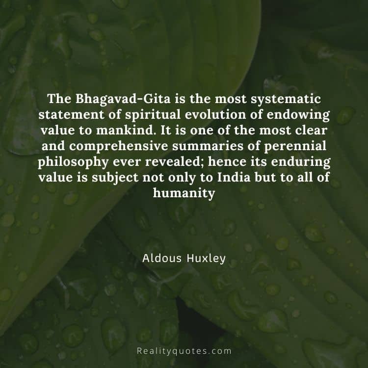 The Bhagavad-Gita is the most systematic statement of spiritual evolution of endowing value to mankind. It is one of the most clear and comprehensive summaries of perennial philosophy ever revealed; hence its enduring value is subject not only to India but to all of humanity