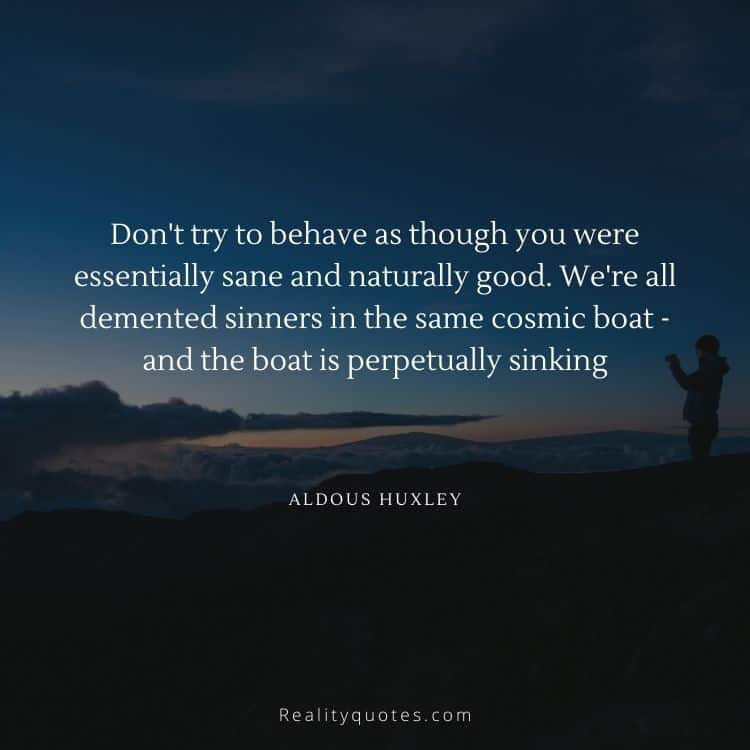 Don't try to behave as though you were essentially sane and naturally good. We're all demented sinners in the same cosmic boat - and the boat is perpetually sinking