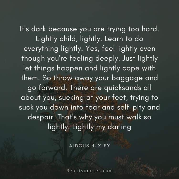 It's dark because you are trying too hard. Lightly child, lightly. Learn to do everything lightly. Yes, feel lightly even though you're feeling deeply. Just lightly let things happen and lightly cope with them. So throw away your baggage and go forward. There are quicksands all about you, sucking at your feet, trying to suck you down into fear and self-pity and despair. That's why you must walk so lightly. Lightly my darling