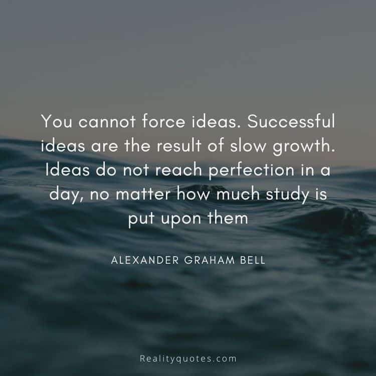You cannot force ideas. Successful ideas are the result of slow growth. Ideas do not reach perfection in a day, no matter how much study is put upon them