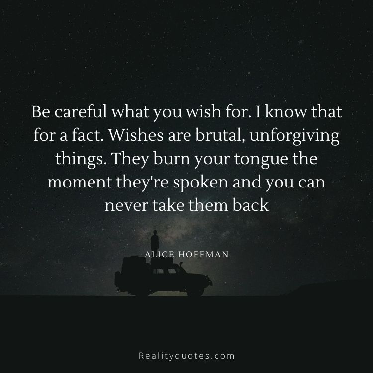 Be careful what you wish for. I know that for a fact. Wishes are brutal, unforgiving things. They burn your tongue the moment they're spoken and you can never take them back