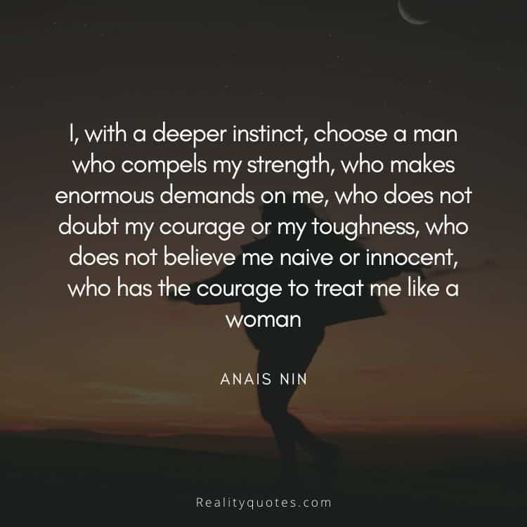 I, with a deeper instinct, choose a man who compels my strength, who makes enormous demands on me, who does not doubt my courage or my toughness, who does not believe me naive or innocent, who has the courage to treat me like a woman