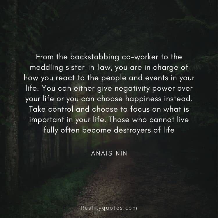 From the backstabbing co-worker to the meddling sister-in-law, you are in charge of how you react to the people and events in your life. You can either give negativity power over your life or you can choose happiness instead. Take control and choose to focus on what is important in your life. Those who cannot live fully often become destroyers of life