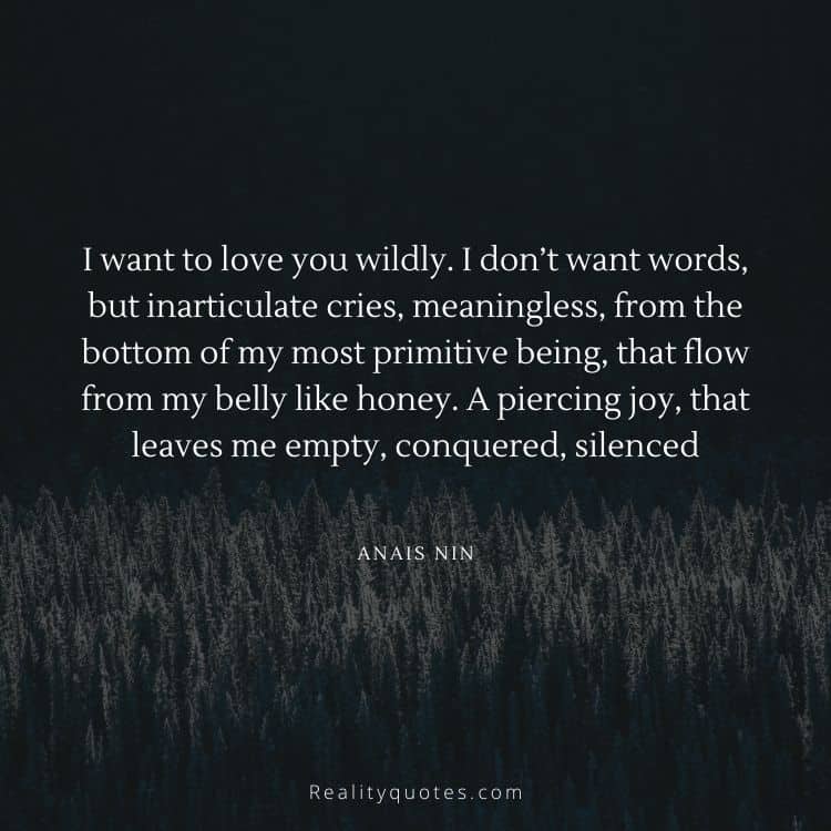I want to love you wildly. I don’t want words, but inarticulate cries, meaningless, from the bottom of my most primitive being, that flow from my belly like honey. A piercing joy, that leaves me empty, conquered, silenced