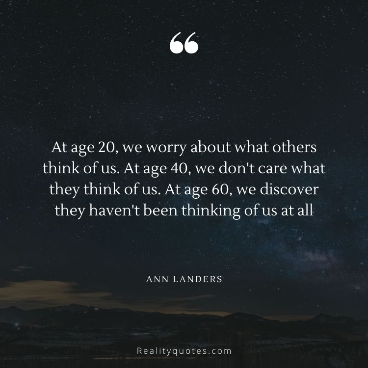 At age 20, we worry about what others think of us. At age 40, we don't care what they think of us. At age 60, we discover they haven't been thinking of us at all