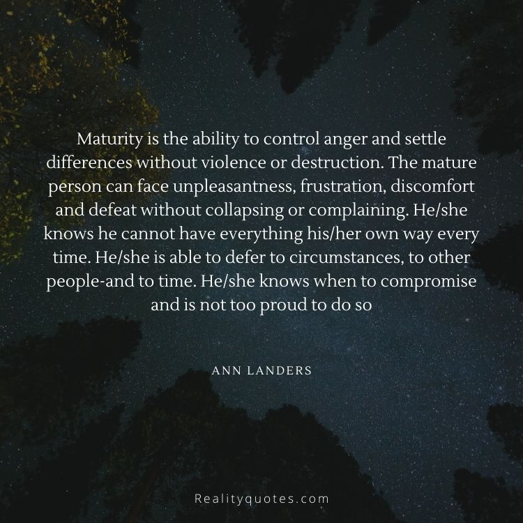 Maturity is the ability to control anger and settle differences without violence or destruction. The mature person can face unpleasantness, frustration, discomfort and defeat without collapsing or complaining. He/she knows he cannot have everything his/her own way every time. He/she is able to defer to circumstances, to other people-and to time. He/she knows when to compromise and is not too proud to do so