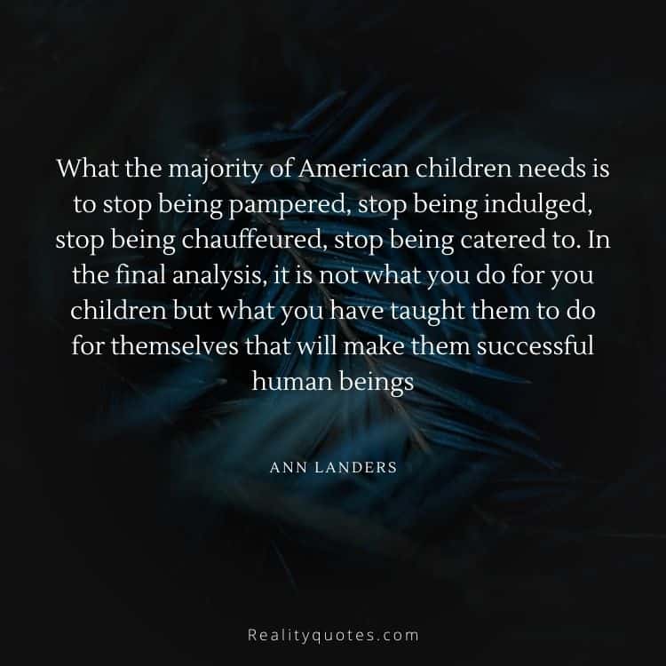 What the majority of American children needs is to stop being pampered, stop being indulged, stop being chauffeured, stop being catered to. In the final analysis, it is not what you do for you children but what you have taught them to do for themselves that will make them successful human beings