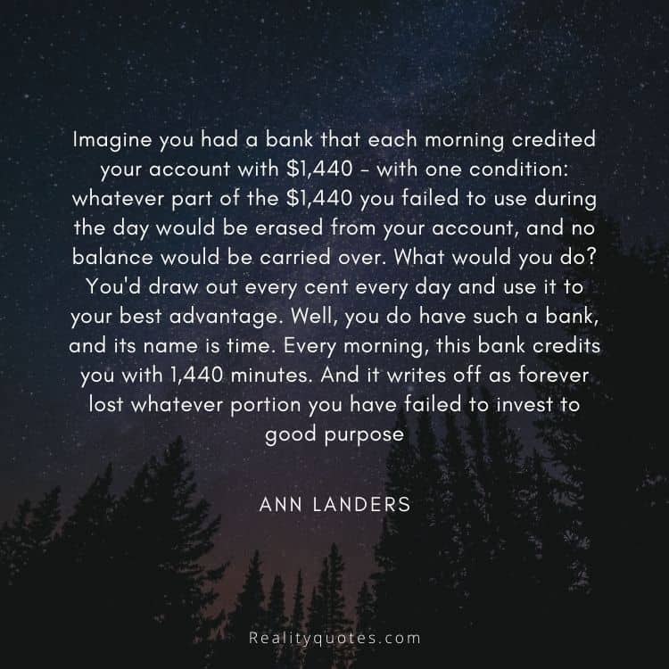 Imagine you had a bank that each morning credited your account with $1,440 - with one condition: whatever part of the $1,440 you failed to use during the day would be erased from your account, and no balance would be carried over. What would you do? You'd draw out every cent every day and use it to your best advantage. Well, you do have such a bank, and its name is time. Every morning, this bank credits you with 1,440 minutes. And it writes off as forever lost whatever portion you have failed to invest to good purpose
