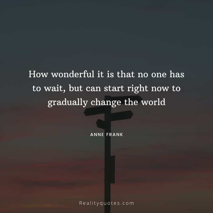 How wonderful it is that no one has to wait, but can start right now to gradually change the world