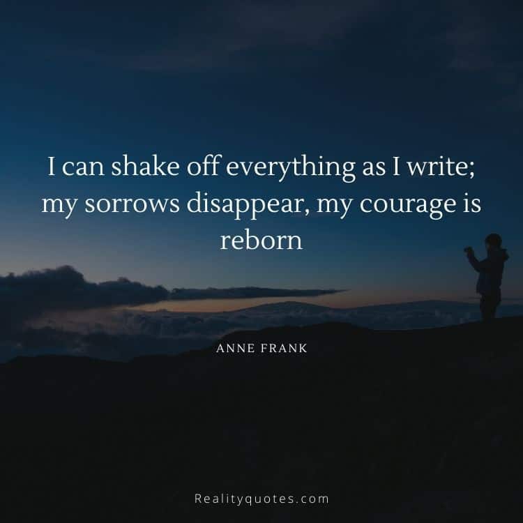 I can shake off everything as I write; my sorrows disappear, my courage is reborn