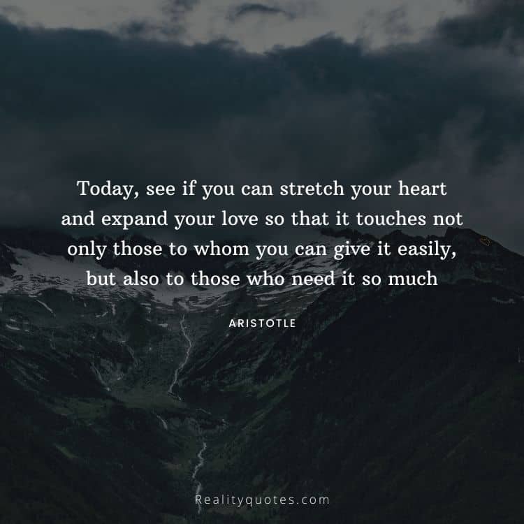 Today, see if you can stretch your heart and expand your love so that it touches not only those to whom you can give it easily, but also to those who need it so much