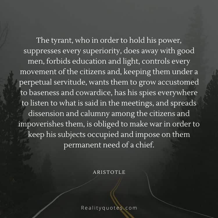 The tyrant, who in order to hold his power, suppresses every superiority, does away with good men, forbids education and light, controls every movement of the citizens and, keeping them under a perpetual servitude, wants them to grow accustomed to baseness and cowardice, has his spies everywhere to listen to what is said in the meetings, and spreads dissension and calumny among the citizens and impoverishes them, is obliged to make war in order to keep his subjects occupied and impose on them permanent need of a chief