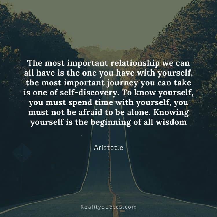 The most important relationship we can all have is the one you have with yourself, the most important journey you can take is one of self-discovery. To know yourself, you must spend time with yourself, you must not be afraid to be alone. Knowing yourself is the beginning of all wisdom