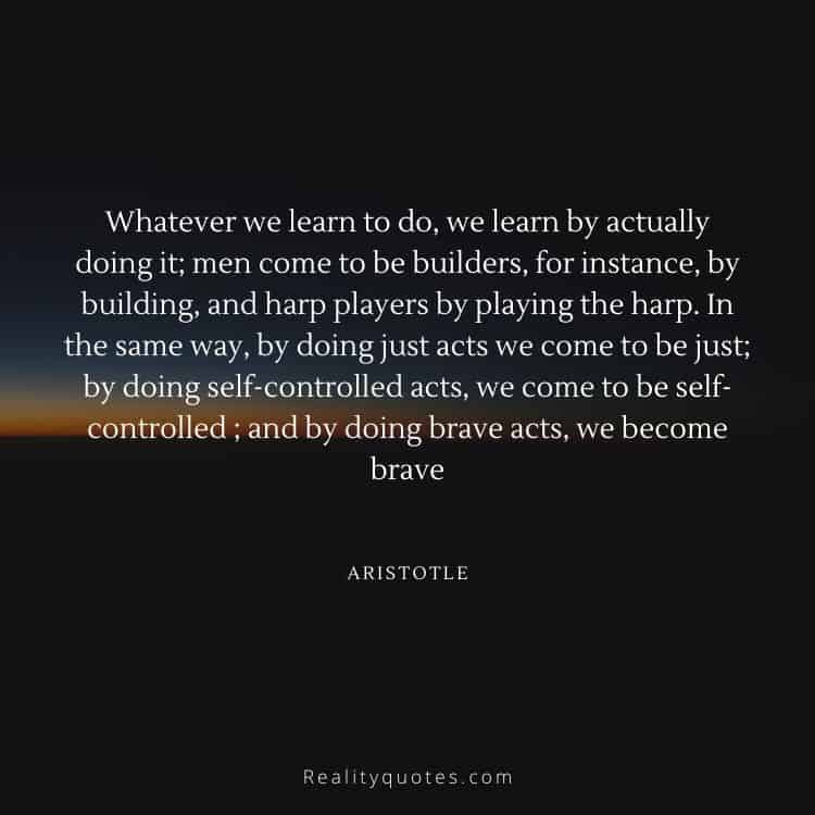 Whatever we learn to do, we learn by actually doing it; men come to be builders, for instance, by building, and harp players by playing the harp. In the same way, by doing just acts we come to be just; by doing self-controlled acts, we come to be self-controlled ; and by doing brave acts, we become brave