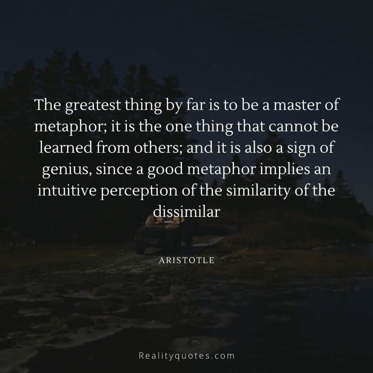 The greatest thing by far is to be a master of metaphor; it is the one thing that cannot be learned from others; and it is also a sign of genius, since a good metaphor implies an intuitive perception of the similarity of the dissimilar