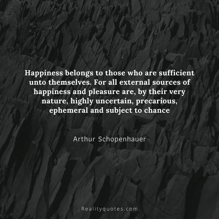 Happiness belongs to those who are sufficient unto themselves. For all external sources of happiness and pleasure are, by their very nature, highly uncertain, precarious, ephemeral and subject to chance