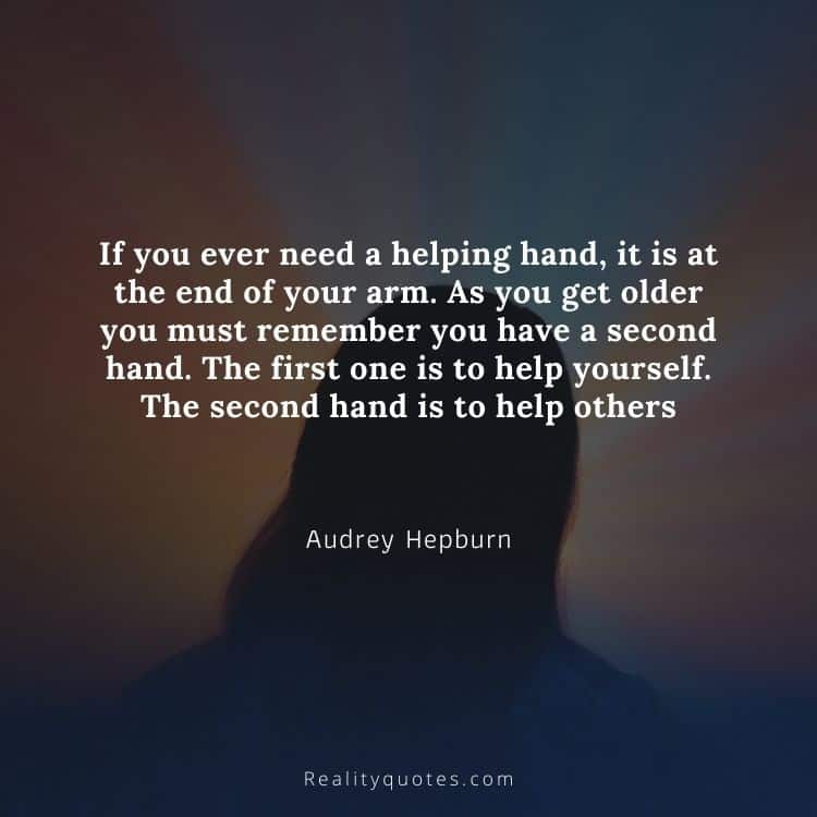 If you ever need a helping hand, it is at the end of your arm. As you get older you must remember you have a second hand. The first one is to help yourself. The second hand is to help others