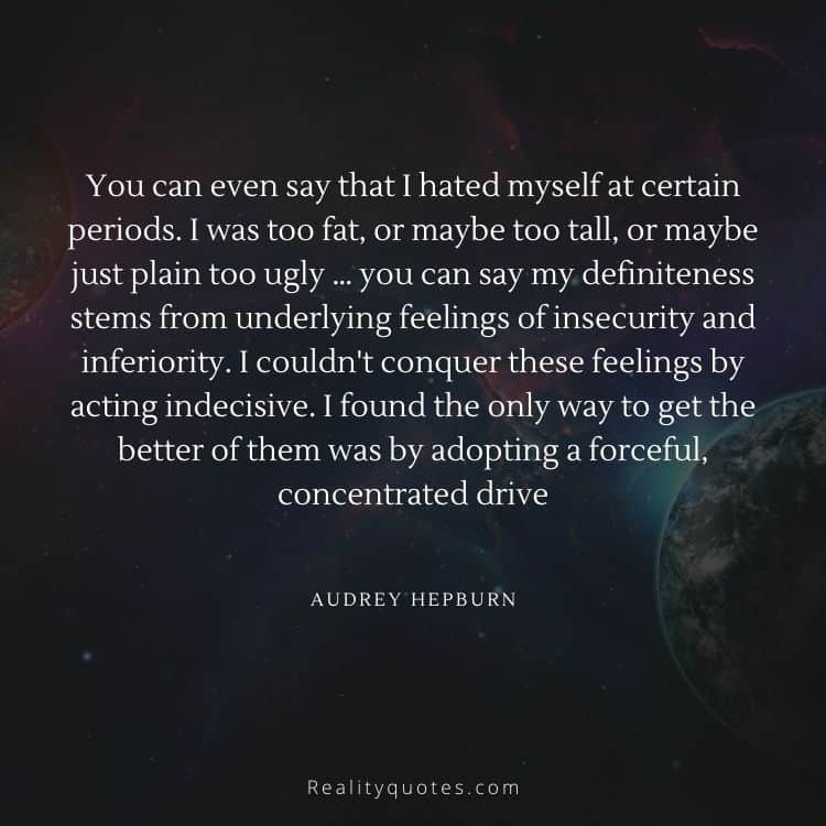 You can even say that I hated myself at certain periods. I was too fat, or maybe too tall, or maybe just plain too ugly … you can say my definiteness stems from underlying feelings of insecurity and inferiority. I couldn't conquer these feelings by acting indecisive. I found the only way to get the better of them was by adopting a forceful, concentrated drive