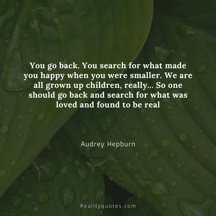 You go back. You search for what made you happy when you were smaller. We are all grown up children, really… So one should go back and search for what was loved and found to be real