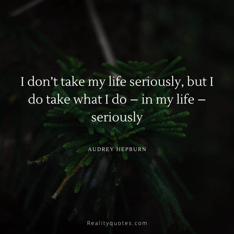 I don’t take my life seriously, but I do take what I do – in my life – seriously