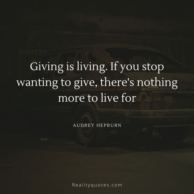 Giving is living. If you stop wanting to give, there's nothing more to live for