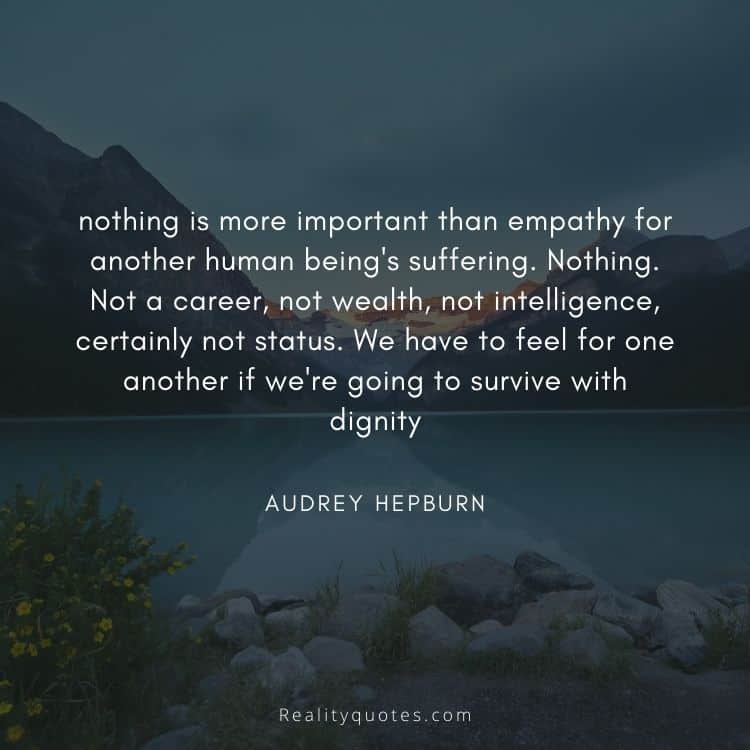 nothing is more important than empathy for another human being's suffering. Nothing. Not a career, not wealth, not intelligence, certainly not status. We have to feel for one another if we're going to survive with dignity