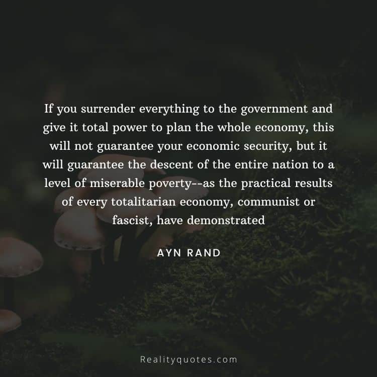 If you surrender everything to the government and give it total power to plan the whole economy, this will not guarantee your economic security, but it will guarantee the descent of the entire nation to a level of miserable poverty--as the practical results of every totalitarian economy, communist or fascist, have demonstrated