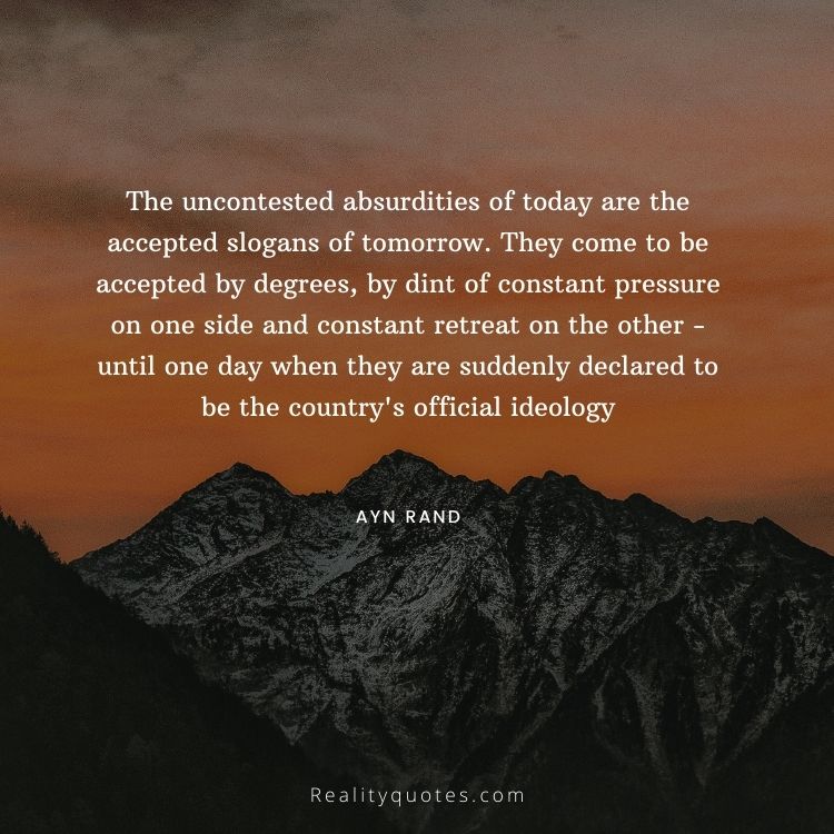 The uncontested absurdities of today are the accepted slogans of tomorrow. They come to be accepted by degrees, by dint of constant pressure on one side and constant retreat on the other - until one day when they are suddenly declared to be the country's official ideology