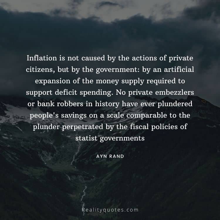 Inflation is not caused by the actions of private citizens, but by the government: by an artificial expansion of the money supply required to support deficit spending. No private embezzlers or bank robbers in history have ever plundered people's savings on a scale comparable to the plunder perpetrated by the fiscal policies of statist governments
