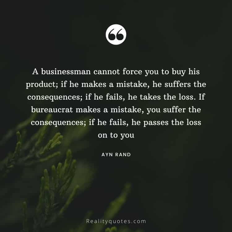 A businessman cannot force you to buy his product; if he makes a mistake, he suffers the consequences; if he fails, he takes the loss. If bureaucrat makes a mistake, you suffer the consequences; if he fails, he passes the loss on to you