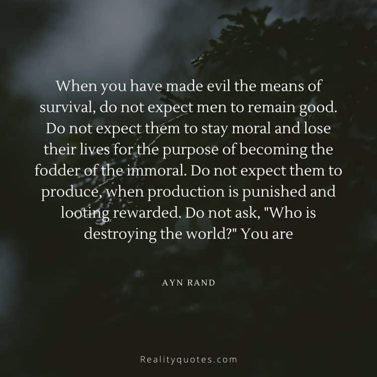 When you have made evil the means of survival, do not expect men to remain good. Do not expect them to stay moral and lose their lives for the purpose of becoming the fodder of the immoral. Do not expect them to produce, when production is punished and looting rewarded. Do not ask, "Who is destroying the world?" You are